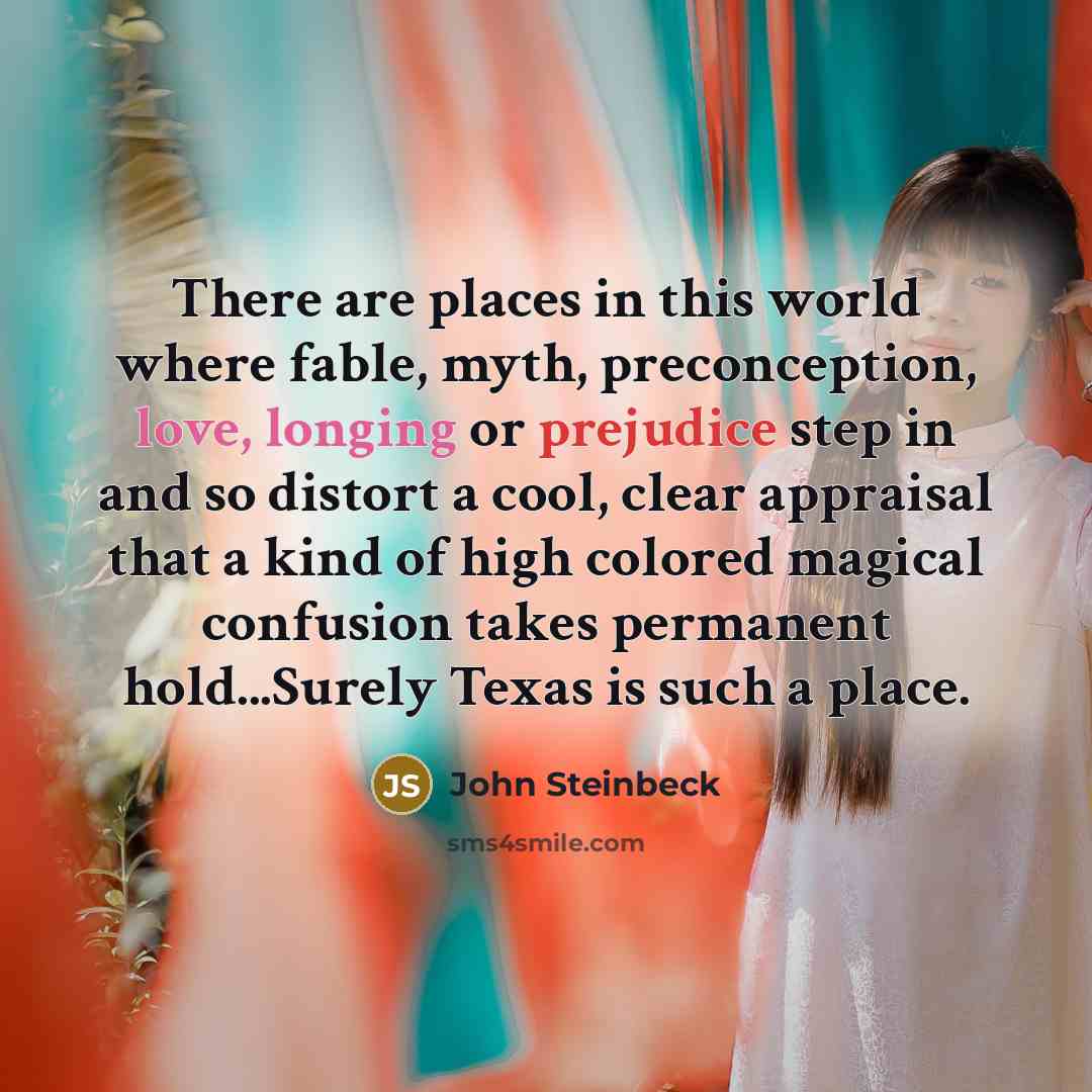 “There are places in this world where fable, myth, preconception, love, longing or prejudice step in and so distort a cool, clear appraisal that a kind of high colored magical confusion takes permanent hold...Surely Texas is such a place.” quote by John Steinbeck