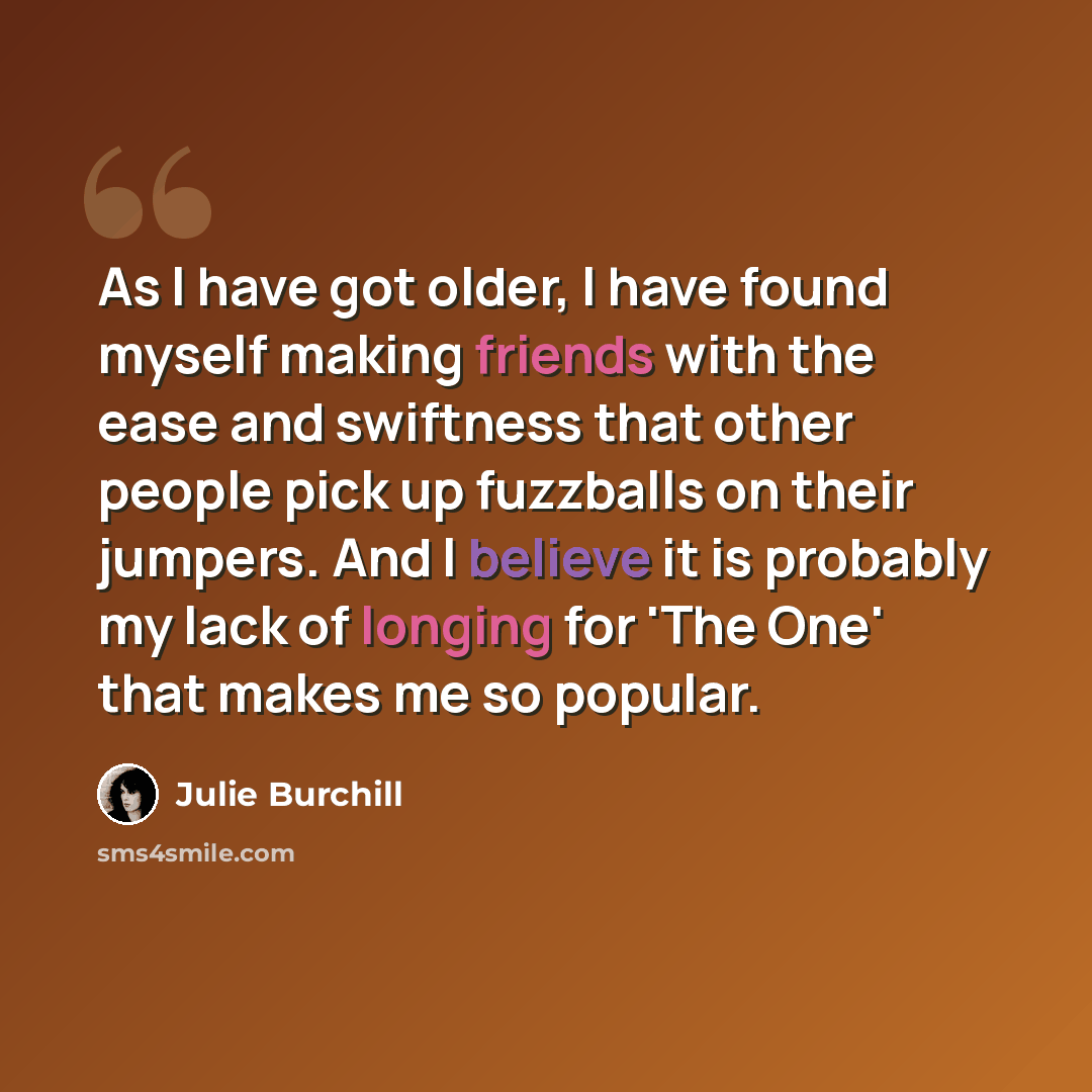 “As I have got older, I have found myself making friends with the ease and swiftness that other people pick up fuzzballs on their jumpers. And I believe it is probably my lack of longing for 'The One' that makes me so popular.” quote by Julie Burchill