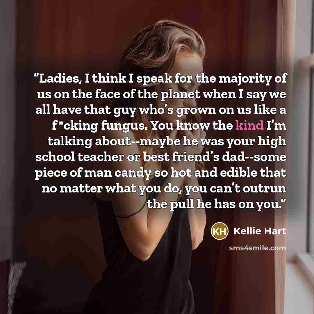 “Ladies, I think I speak for the majority of us on the face of the planet when I say we all have that guy who’s grown on us like a f*cking fungus. You know the kind I’m talking about--maybe he was your high school teacher or best friend’s dad--some piece of man candy so hot and edible that no…” quote by Kellie Hart