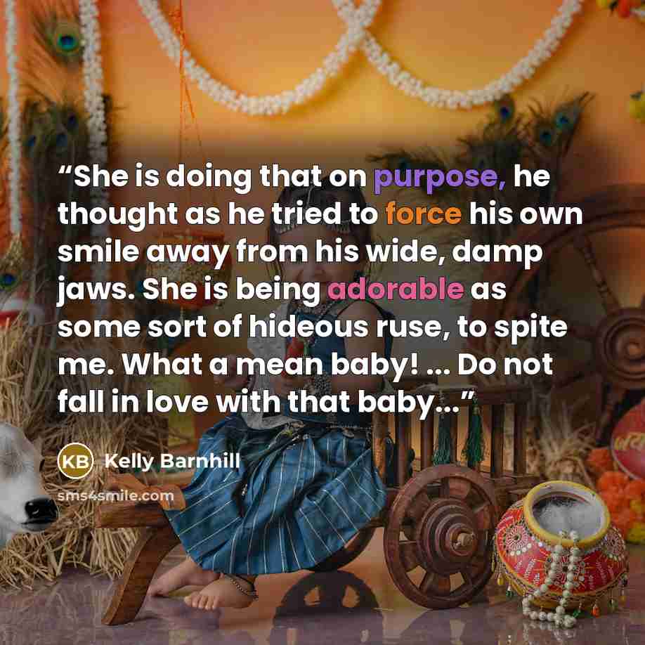 “She is doing that on purpose, he thought as he tried to force his own smile away from his wide, damp jaws. She is being adorable as some sort of hideous ruse, to spite me. What a mean baby! ... Do not fall in love with that baby...” quote by Kelly Barnhill