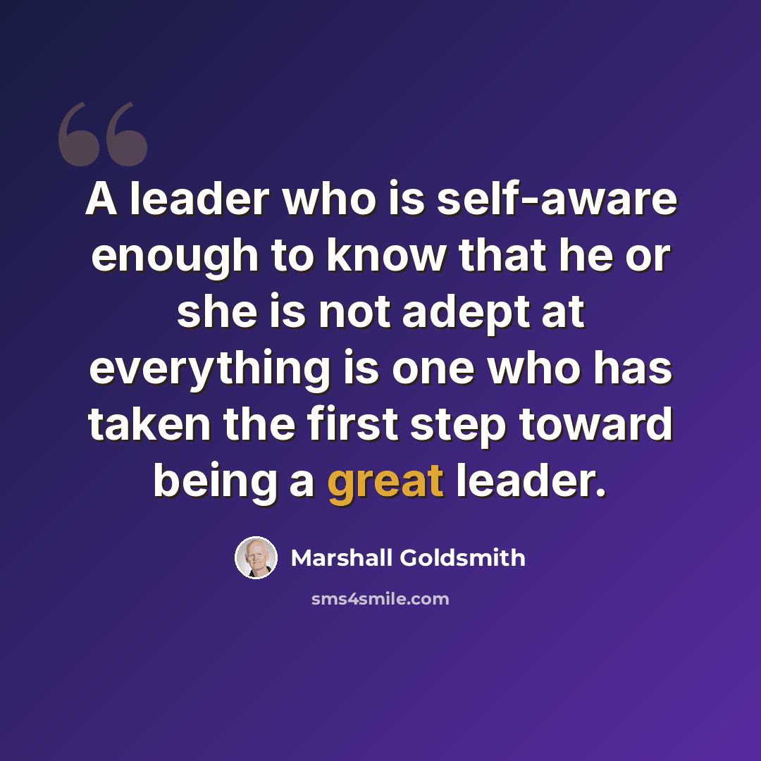 “A leader who is self-aware enough to know that he or she is not adept at everything is one who has taken the first step toward being a great leader.” quote by Marshall Goldsmith