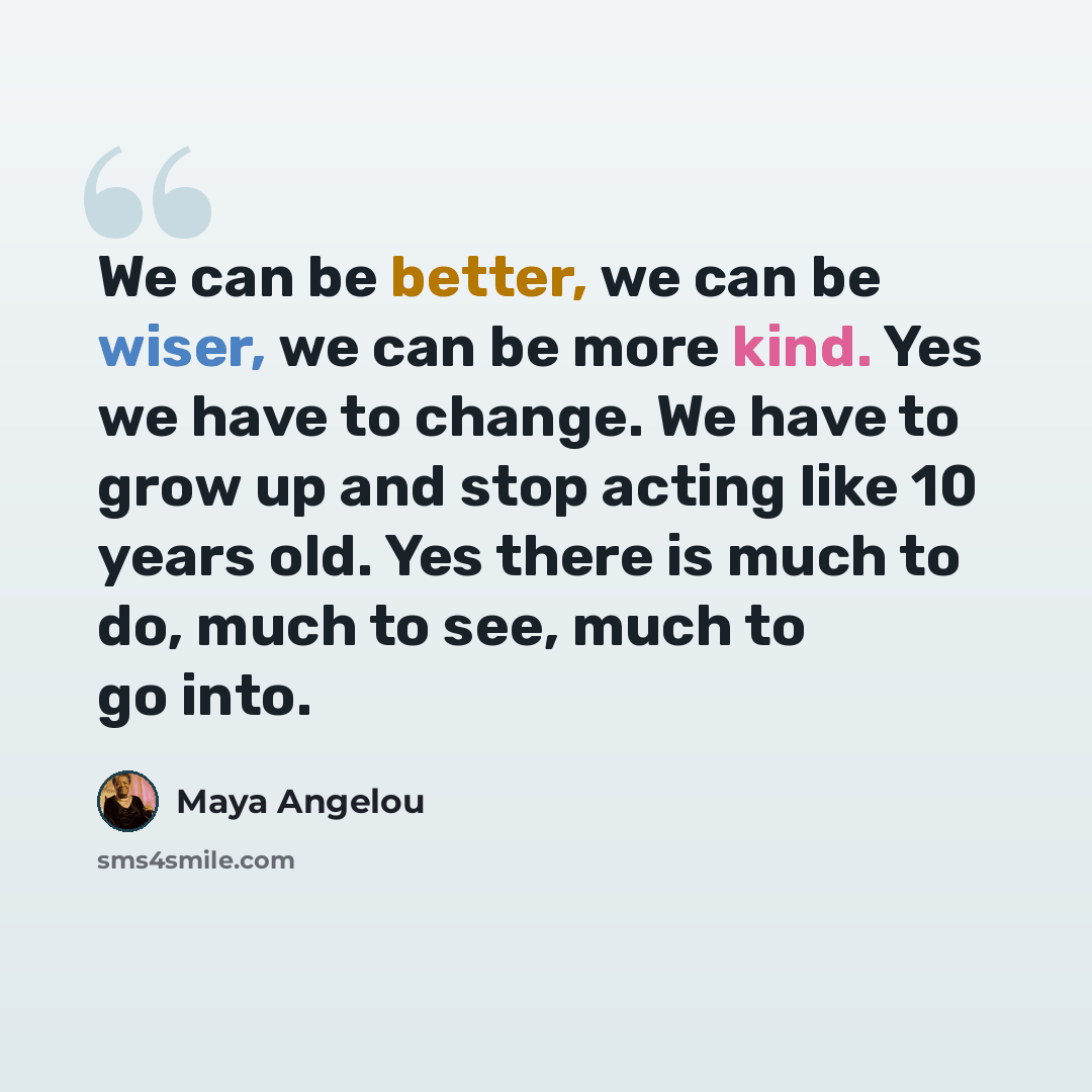 “We can be better, we can be wiser, we can be more kind. Yes we have to change. We have to grow up and stop acting like 10 years old. Yes there is much to do, much to see, much to go into.” quote by Maya Angelou