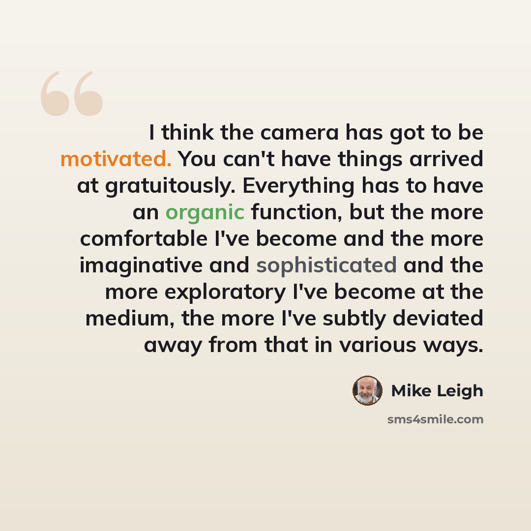 “I think the camera has got to be motivated. You can't have things arrived at gratuitously. Everything has to have an organic function, but the more comfortable I've become and the more imaginative and sophisticated and the more exploratory I've become at the medium, the more I've subtly deviated…” quote by Mike Leigh