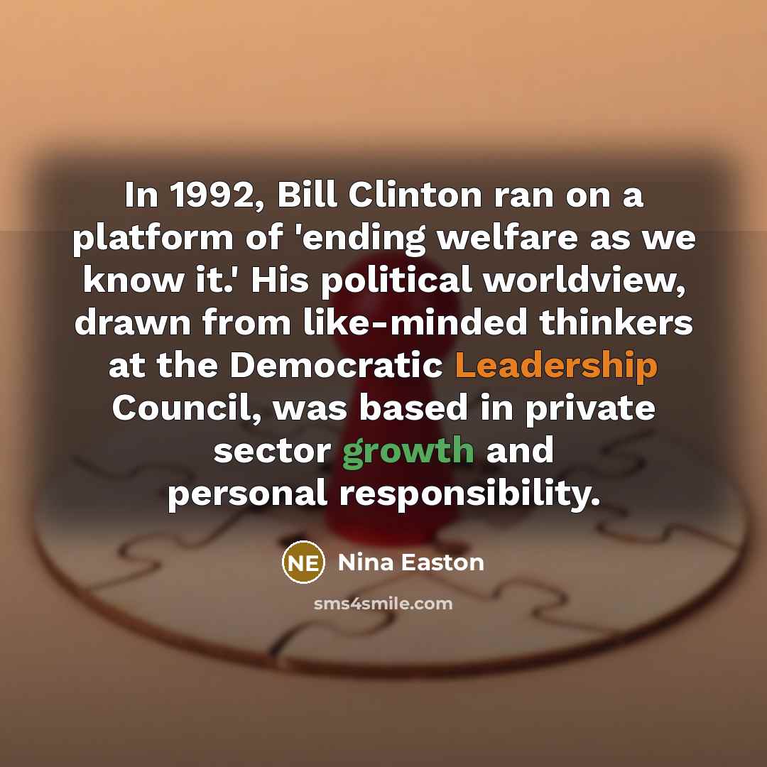 “In 1992, Bill Clinton ran on a platform of 'ending welfare as we know it.' His political worldview, drawn from like-minded thinkers at the Democratic Leadership Council, was based in private sector growth and personal responsibility.” quote by Nina Easton
