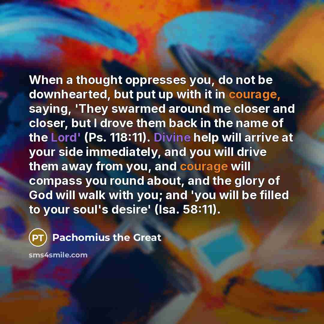 “When a thought oppresses you, do not be downhearted, but put up with it in courage, saying, 'They swarmed around me closer and closer, but I drove them back in the name of the Lord' (Ps. 118:11). Divine help will arrive at your side immediately, and you will drive them away from you, and courage…” quote by Pachomius the Great