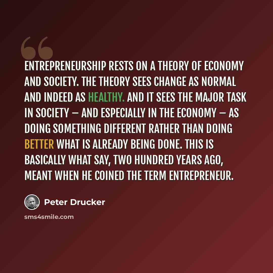 “Entrepreneurship rests on a theory of economy and society. The theory sees change as normal and indeed as healthy. And it sees the major task in society – and especially in the economy – as doing something different rather than doing better what is already being done. This is basically what Say…” quote by Peter Drucker