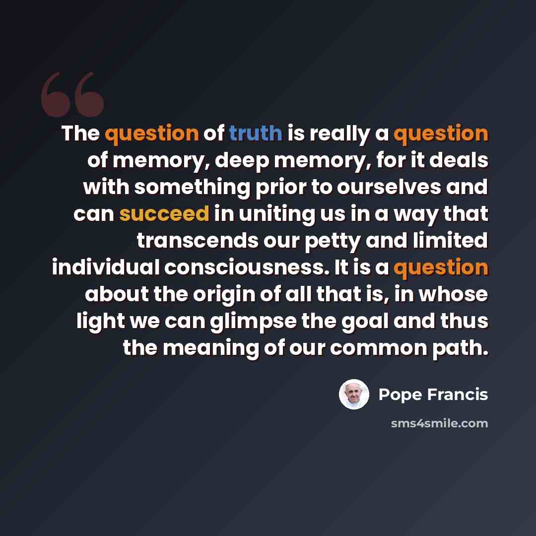 “The question of truth is really a question of memory, deep memory, for it deals with something prior to ourselves and can succeed in uniting us in a way that transcends our petty and limited individual consciousness. It is a question about the origin of all that is, in whose light we can glimpse…” quote by Pope Francis