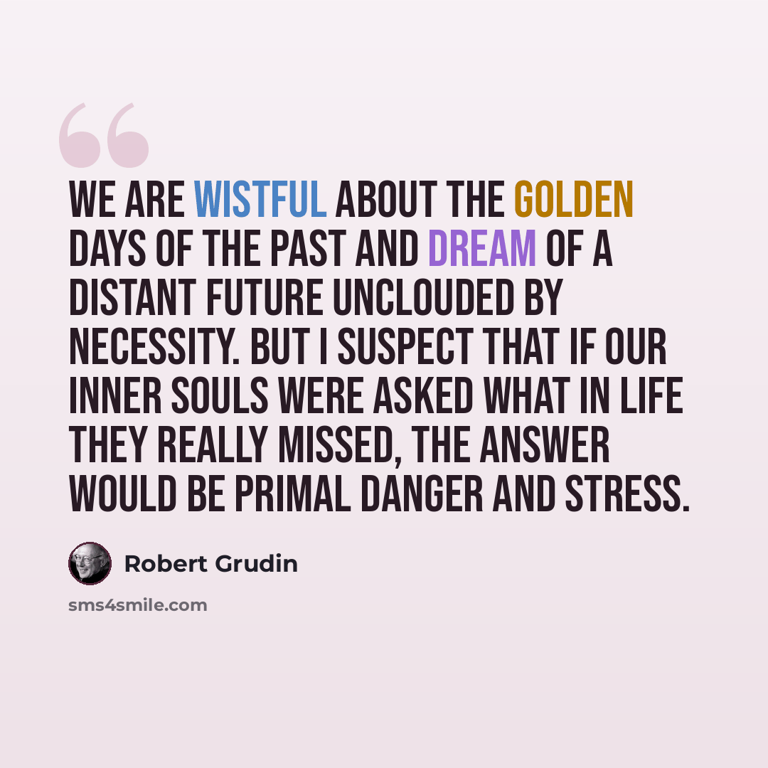 “We are wistful about the golden days of the past and dream of a distant future unclouded by necessity. But I suspect that if our inner souls were asked what in life they really missed, the answer would be primal danger and stress.” quote by Robert Grudin