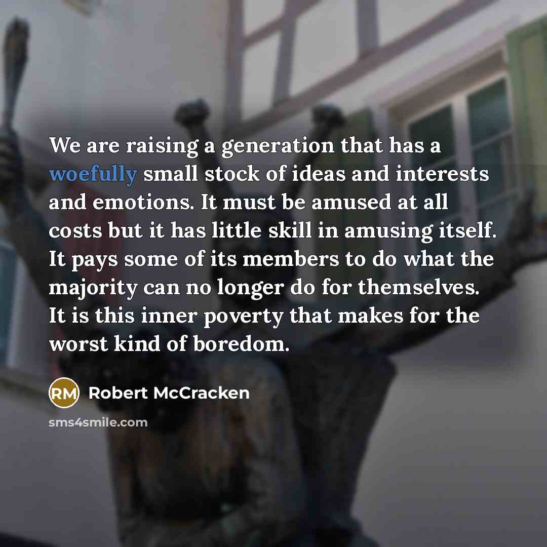 “We are raising a generation that has a woefully small stock of ideas and interests and emotions. It must be amused at all costs but it has little skill in amusing itself. It pays some of its members to do what the majority can no longer do for themselves. It is this inner poverty that makes for…” quote by Robert McCracken