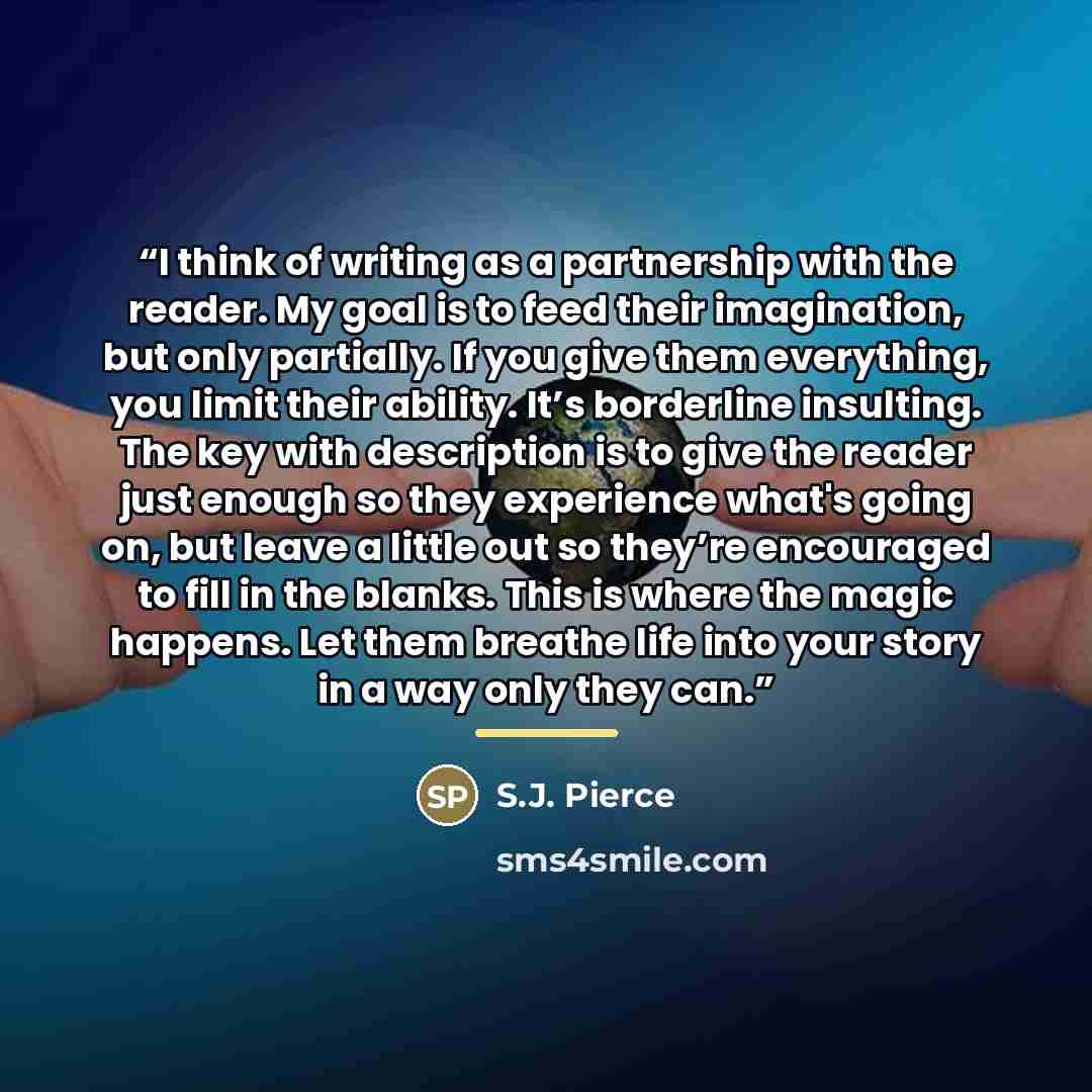 “I think of writing as a partnership with the reader. My goal is to feed their imagination, but only partially. If you give them everything, you limit their ability. It’s borderline insulting. The key with description is to give the reader just enough so they experience what's going on, but leave a…” quote by S.J. Pierce