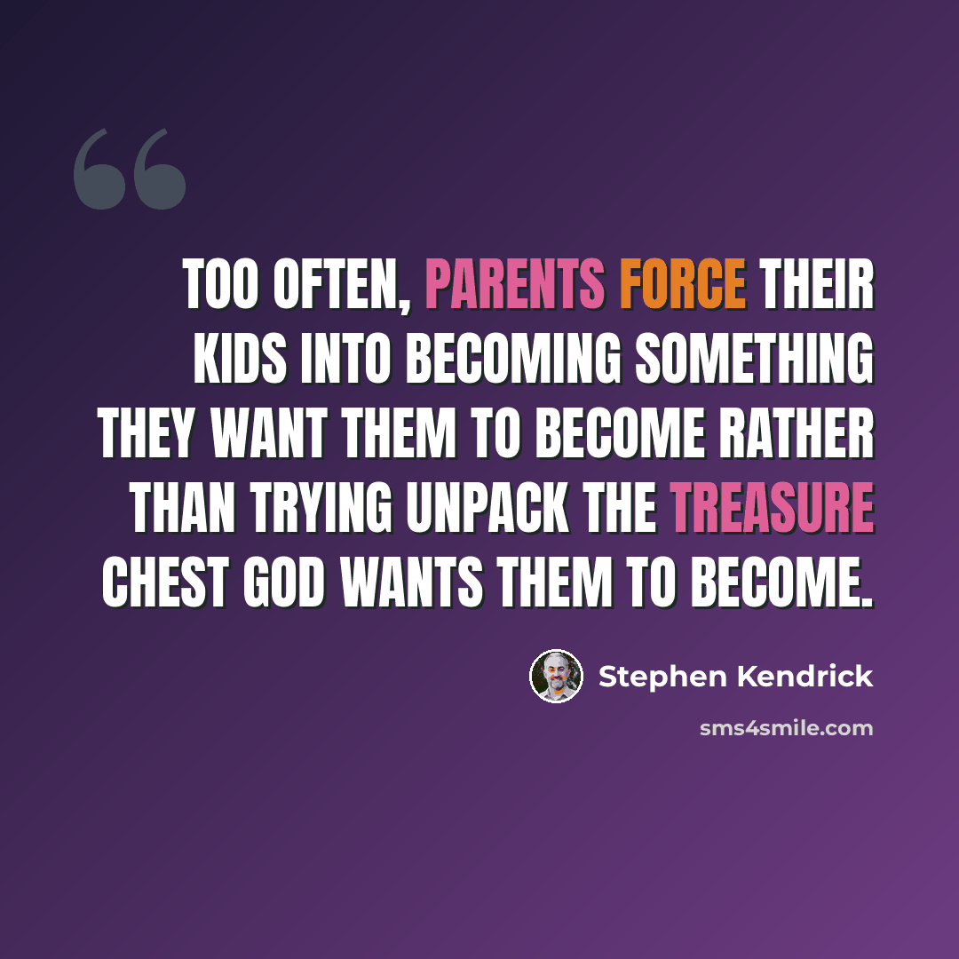 “Too often, parents force their kids into becoming something they want them to become rather than trying unpack the treasure chest God wants them to become.” quote by Stephen Kendrick