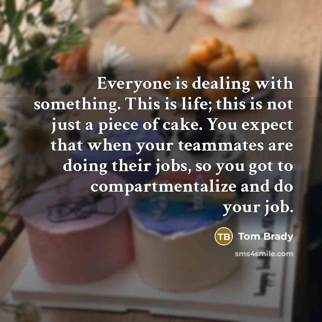 “Everyone is dealing with something. This is life; this is not just a piece of cake. You expect that when your teammates are doing their jobs, so you got to compartmentalize and do your job.” quote by Tom Brady