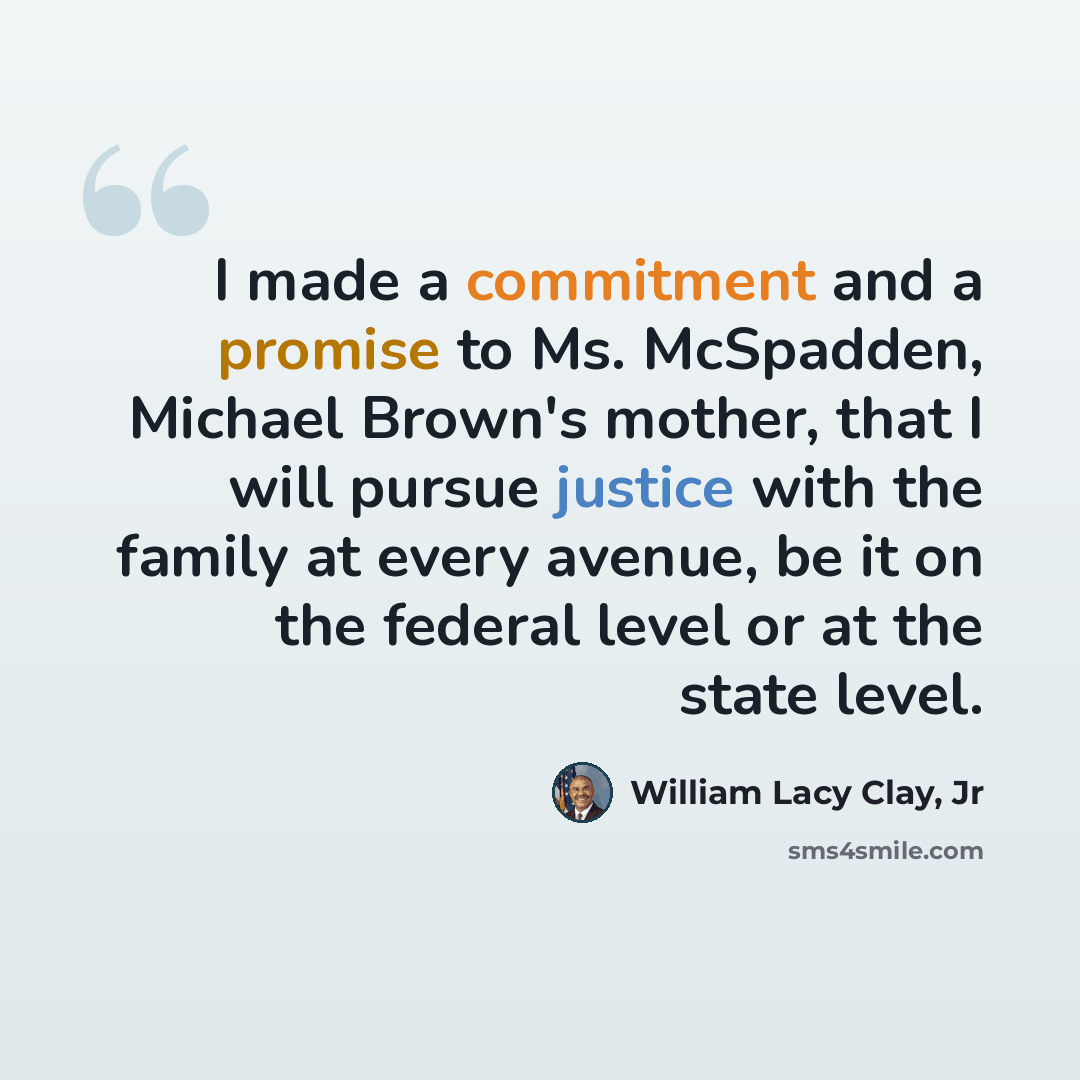 “I made a commitment and a promise to Ms. McSpadden, Michael Brown's mother, that I will pursue justice with the family at every avenue, be it on the federal level or at the state level.” quote by William Lacy Clay, Jr