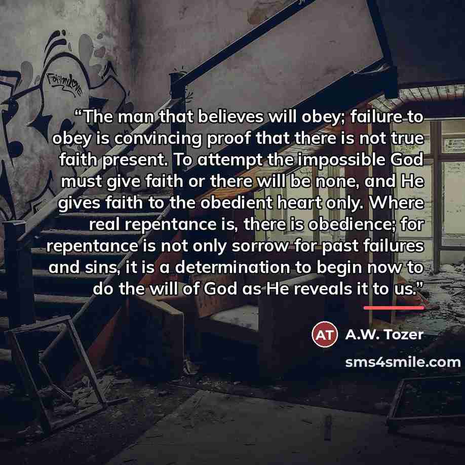 “The man that believes will obey; failure to obey is convincing proof that there is not true faith present. To attempt the impossible God must give faith or there will be none, and He gives faith to the obedient heart only. Where real repentance is, there is obedience; for repentance is not only…” quote by A.W. Tozer
