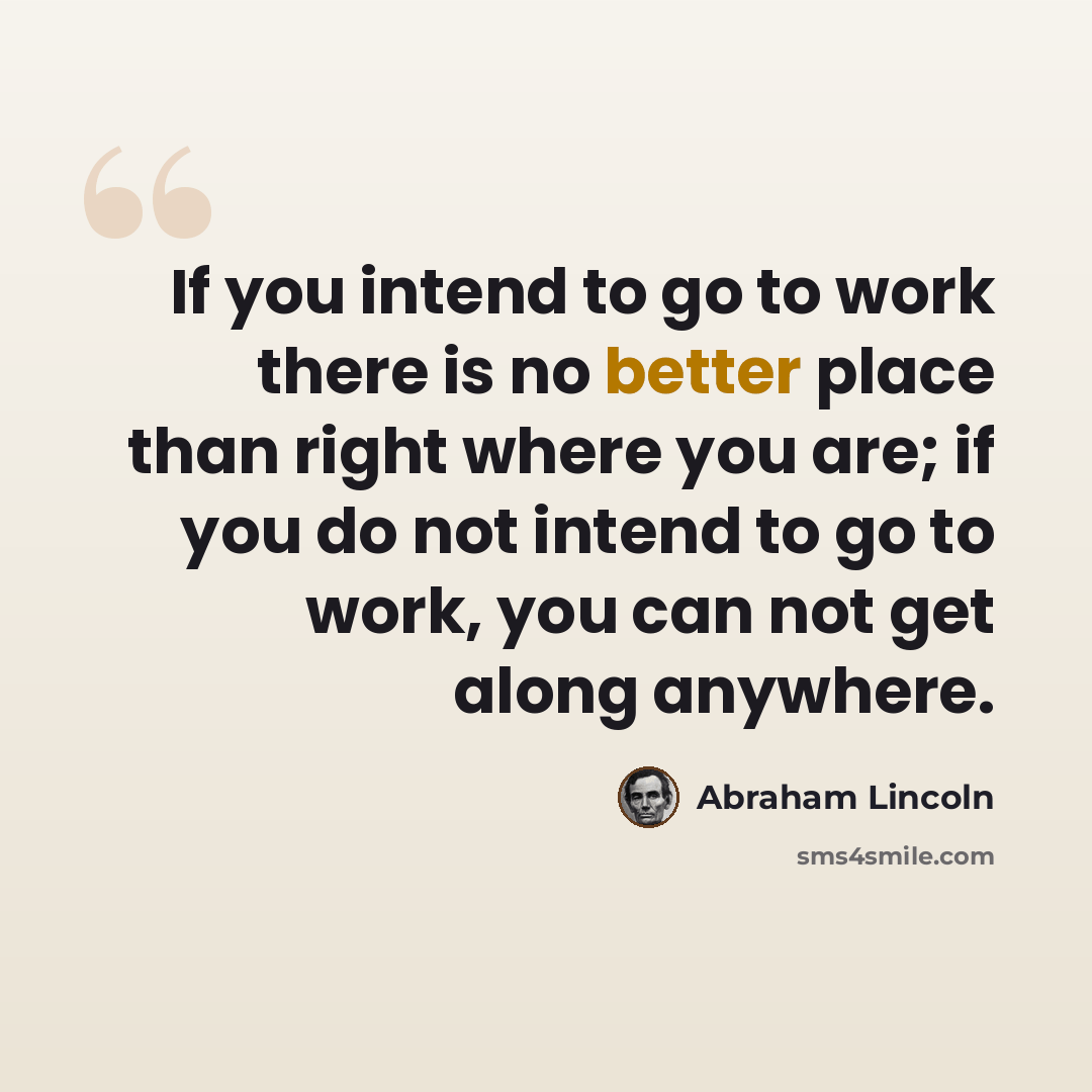 “If you intend to go to work there is no better place than right where you are; if you do not intend to go to work, you can not get along anywhere.” quote by Abraham Lincoln