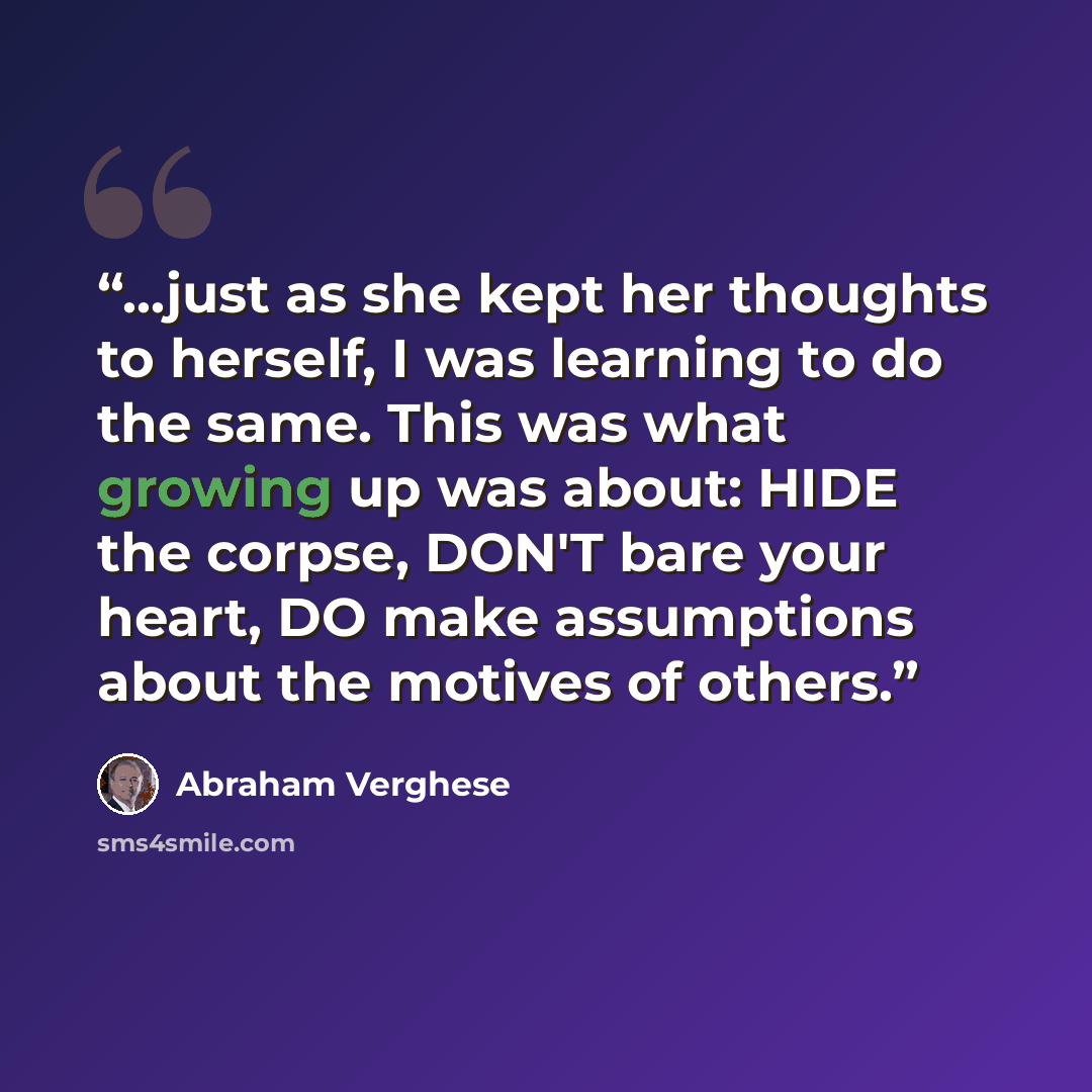 “...just as she kept her thoughts to herself, I was learning to do the same. This was what growing up was about: HIDE the corpse, DON'T bare your heart, DO make assumptions about the motives of others.” quote by Abraham Verghese