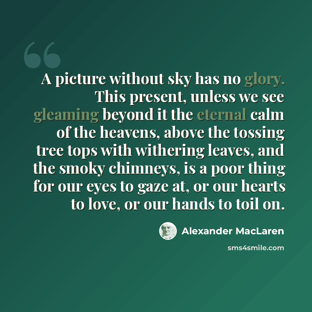 “A picture without sky has no glory. This present, unless we see gleaming beyond it the eternal calm of the heavens, above the tossing tree tops with withering leaves, and the smoky chimneys, is a poor thing for our eyes to gaze at, or our hearts to love, or our hands to toil on.” quote by Alexander MacLaren