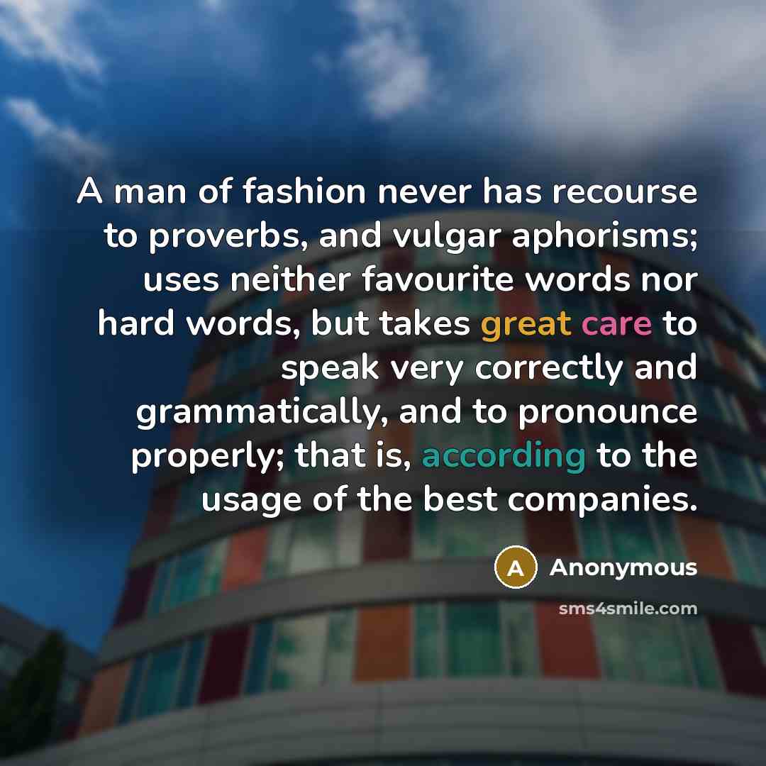 “A man of fashion never has recourse to proverbs, and vulgar aphorisms; uses neither favourite words nor hard words, but takes great care to speak very correctly and grammatically, and to pronounce properly; that is, according to the usage of the best companies.” quote by Anonymous