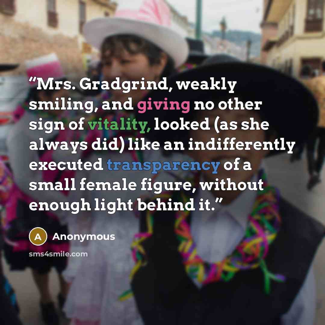 “Mrs. Gradgrind, weakly smiling, and giving no other sign of vitality, looked (as she always did) like an indifferently executed transparency of a small female figure, without enough light behind it.” quote by Anonymous