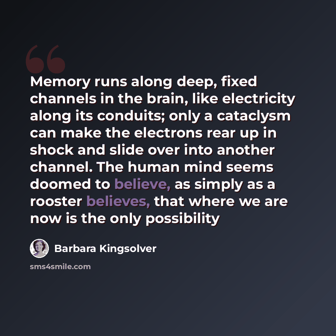“Memory runs along deep, fixed channels in the brain, like electricity along its conduits; only a cataclysm can make the electrons rear up in shock and slide over into another channel. The human mind seems doomed to believe, as simply as a rooster believes, that where we are now is the only…” quote by Barbara Kingsolver