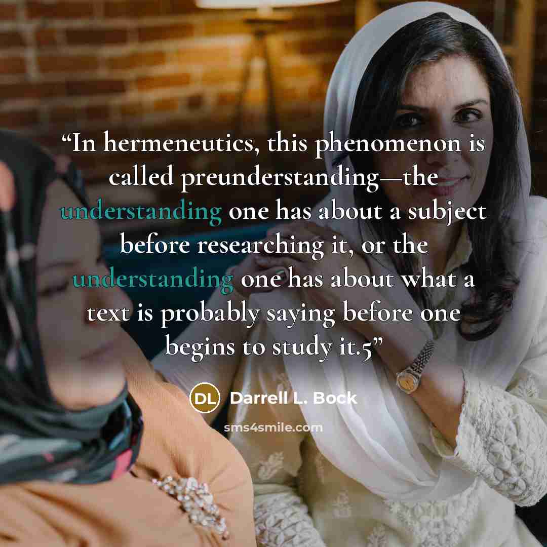 “In hermeneutics, this phenomenon is called preunderstanding—the understanding one has about a subject before researching it, or the understanding one has about what a text is probably saying before one begins to study it.5” quote by Darrell L. Bock