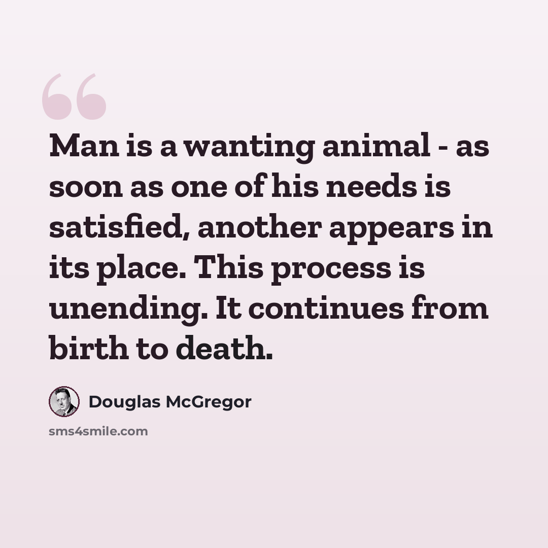 “Man is a wanting animal - as soon as one of his needs is satisfied, another appears in its place. This process is unending. It continues from birth to death.” quote by Douglas McGregor
