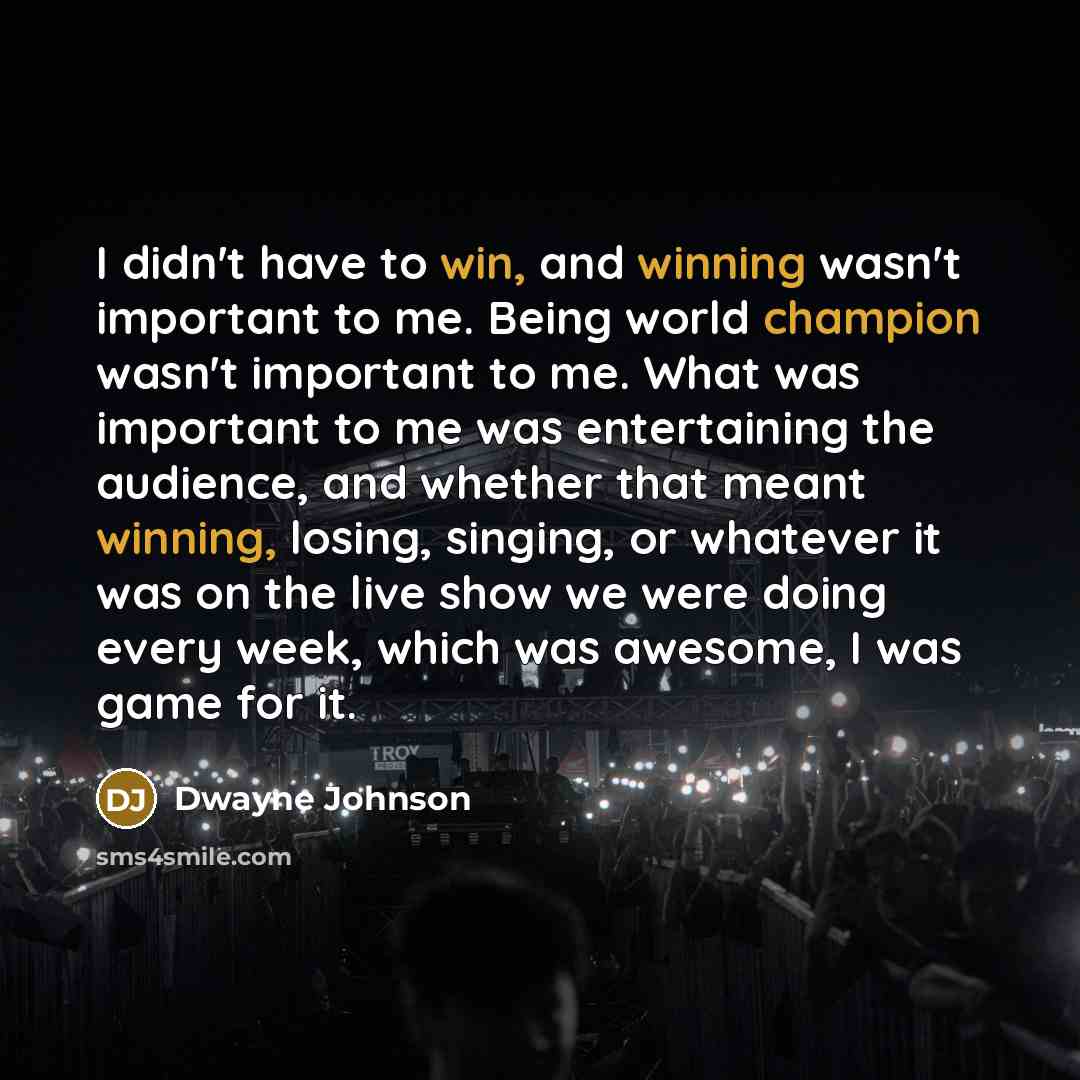 “I didn't have to win, and winning wasn't important to me. Being world champion wasn't important to me. What was important to me was entertaining the audience, and whether that meant winning, losing, singing, or whatever it was on the live show we were doing every week, which was awesome, I was…” quote by Dwayne Johnson