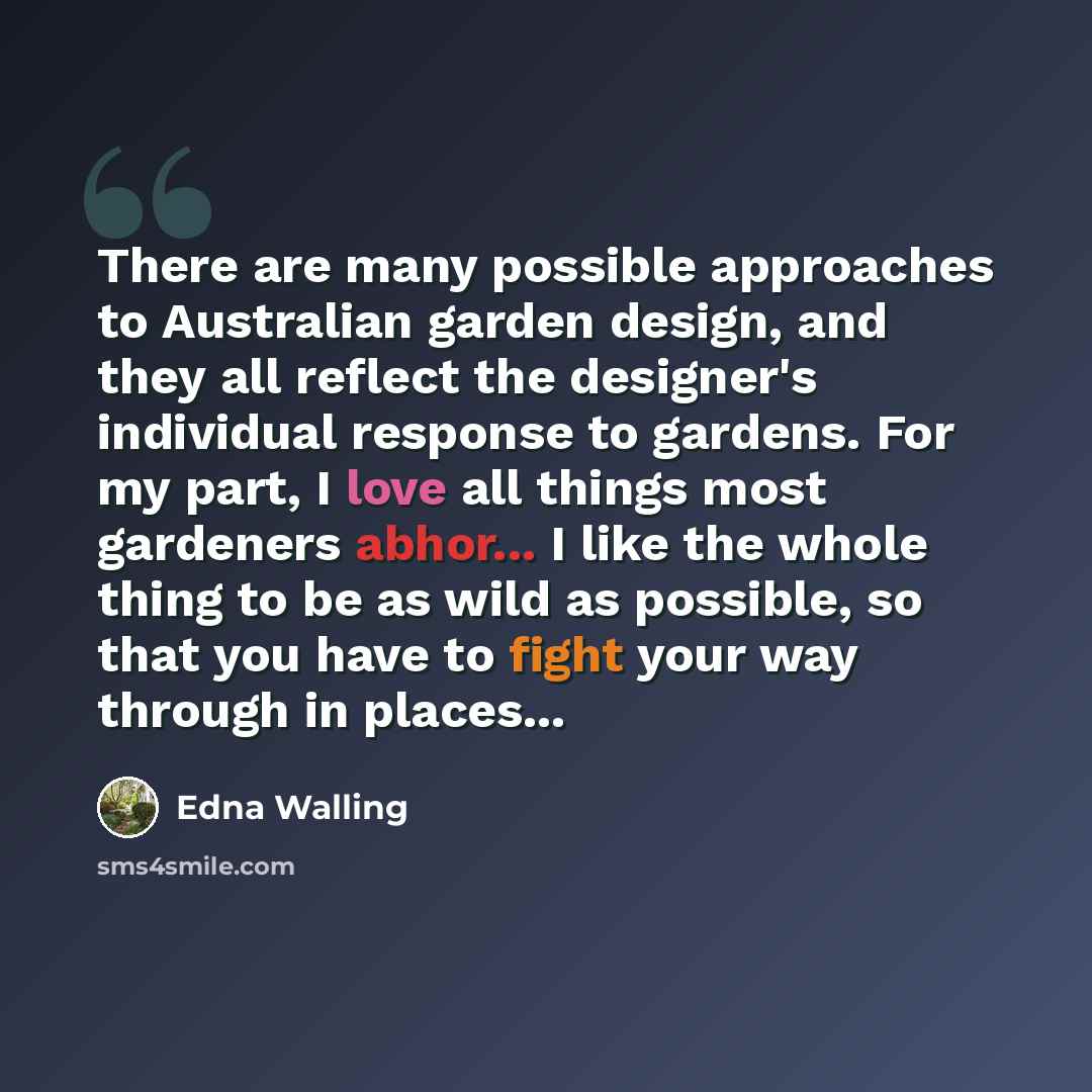 “There are many possible approaches to Australian garden design, and they all reflect the designer's individual response to gardens. For my part, I love all things most gardeners abhor... I like the whole thing to be as wild as possible, so that you have to fight your way through in places...” quote by Edna Walling