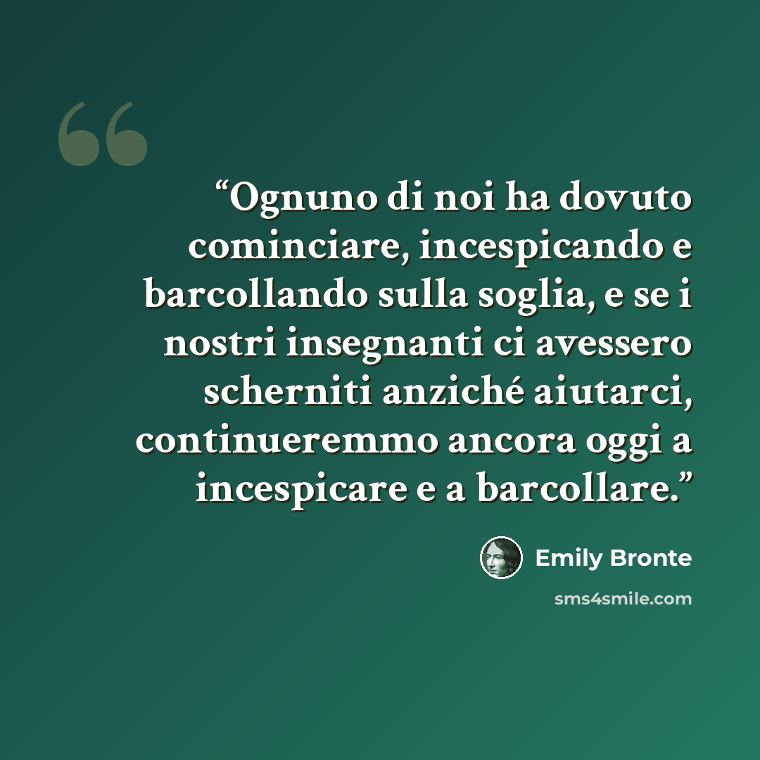 “Ognuno di noi ha dovuto cominciare, incespicando e barcollando sulla soglia, e se i nostri insegnanti ci avessero scherniti anziché aiutarci, continueremmo ancora oggi a incespicare e a barcollare.” quote by Emily Brontë