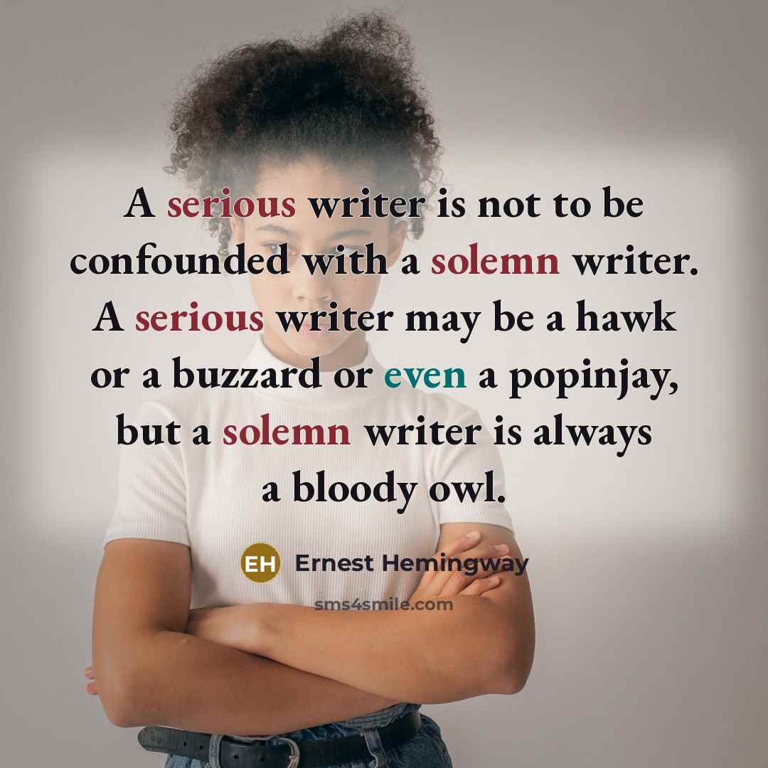 “A serious writer is not to be confounded with a solemn writer. A serious writer may be a hawk or a buzzard or even a popinjay, but a solemn writer is always a bloody owl.” quote by Ernest Hemingway