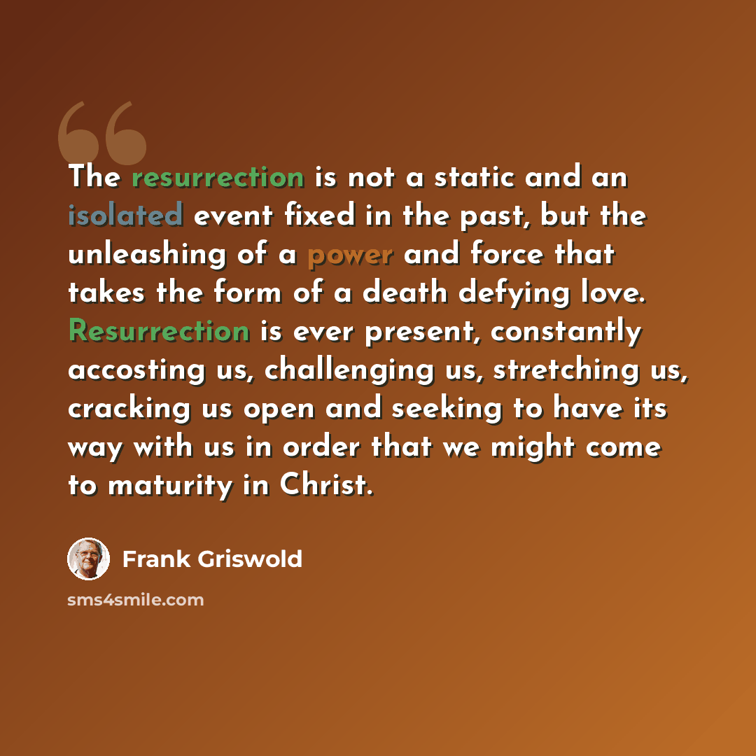 “The resurrection is not a static and an isolated event fixed in the past, but the unleashing of a power and force that takes the form of a death defying love. Resurrection is ever present, constantly accosting us, challenging us, stretching us, cracking us open and seeking to have its way with us…” quote by Frank Griswold