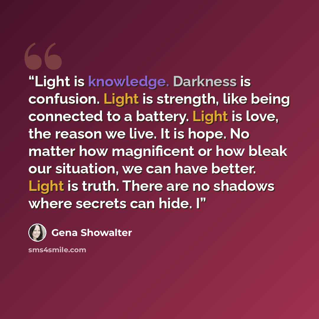 “Light is knowledge. Darkness is confusion. Light is strength, like being connected to a battery. Light is love, the reason we live. It is hope. No matter how magnificent or how bleak our situation, we can have better. Light is truth. There are no shadows where secrets can hide. I” quote by Gena Showalter