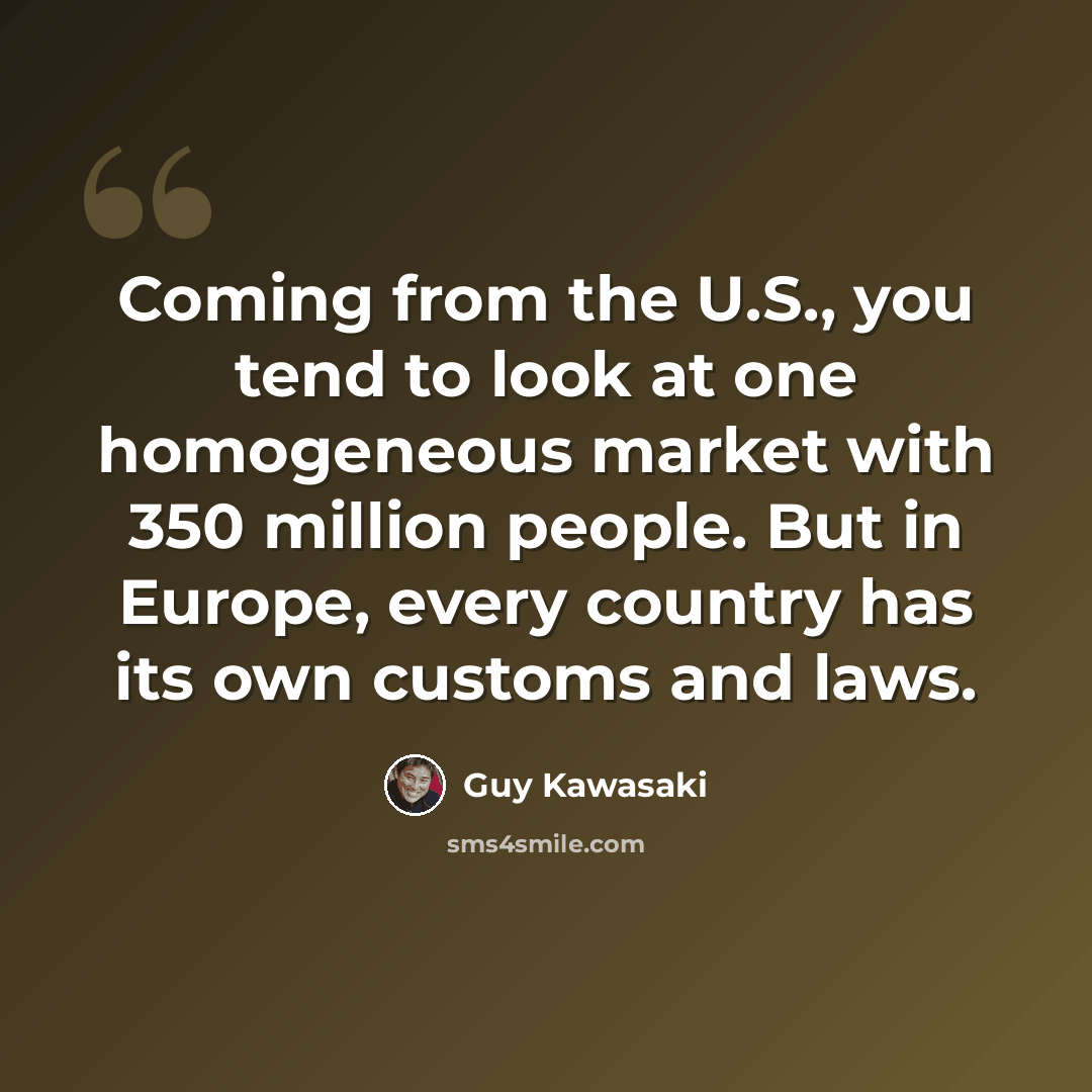 “Coming from the U.S., you tend to look at one homogeneous market with 350 million people. But in Europe, every country has its own customs and laws.” quote by Guy Kawasaki