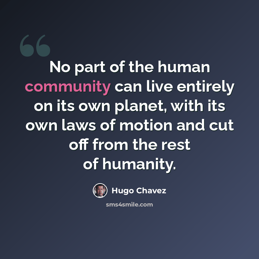 “No part of the human community can live entirely on its own planet, with its own laws of motion and cut off from the rest of humanity.” quote by Hugo Chavez