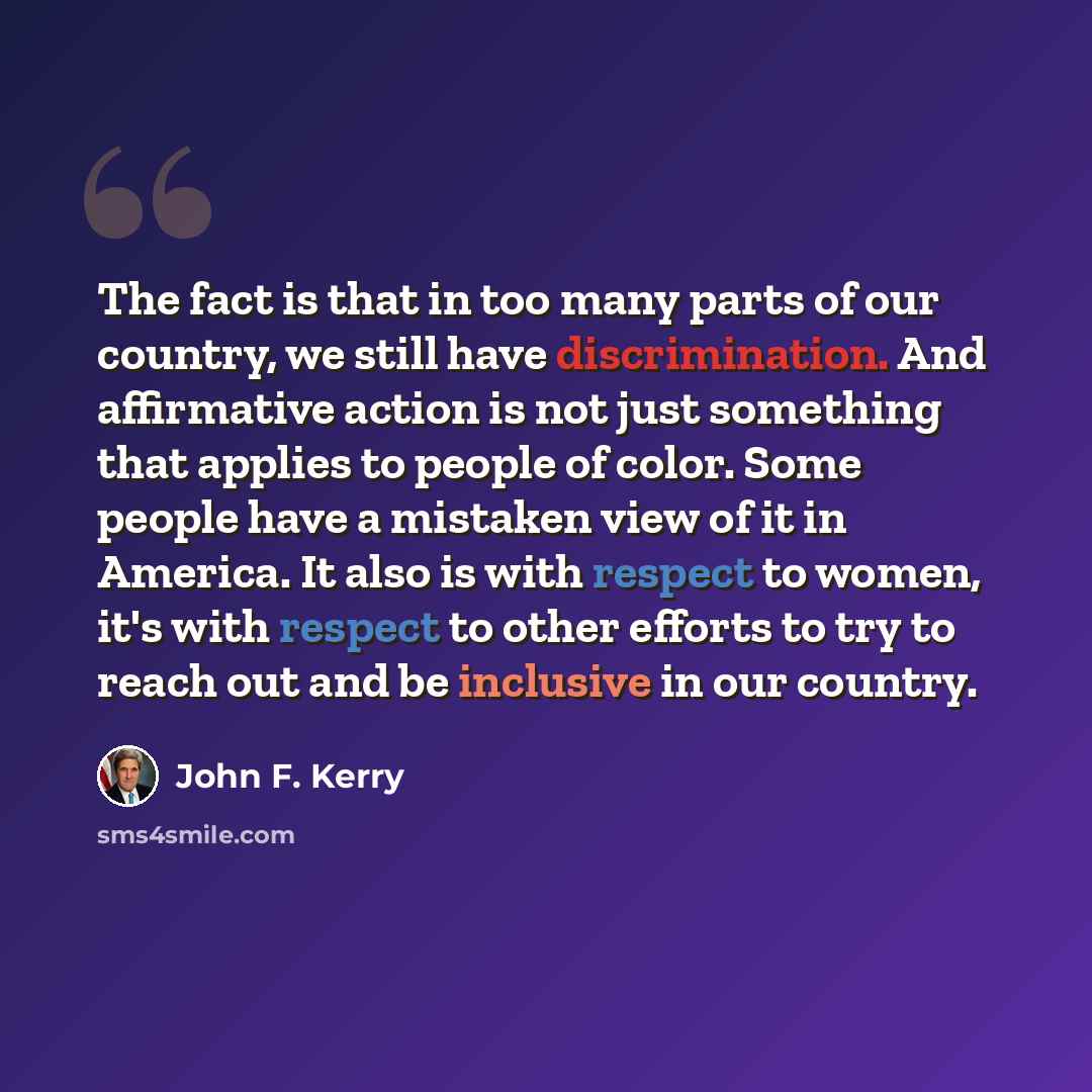 “The fact is that in too many parts of our country, we still have discrimination. And affirmative action is not just something that applies to people of color. Some people have a mistaken view of it in America. It also is with respect to women, it's with respect to other efforts to try to reach out…” quote by John F. Kerry