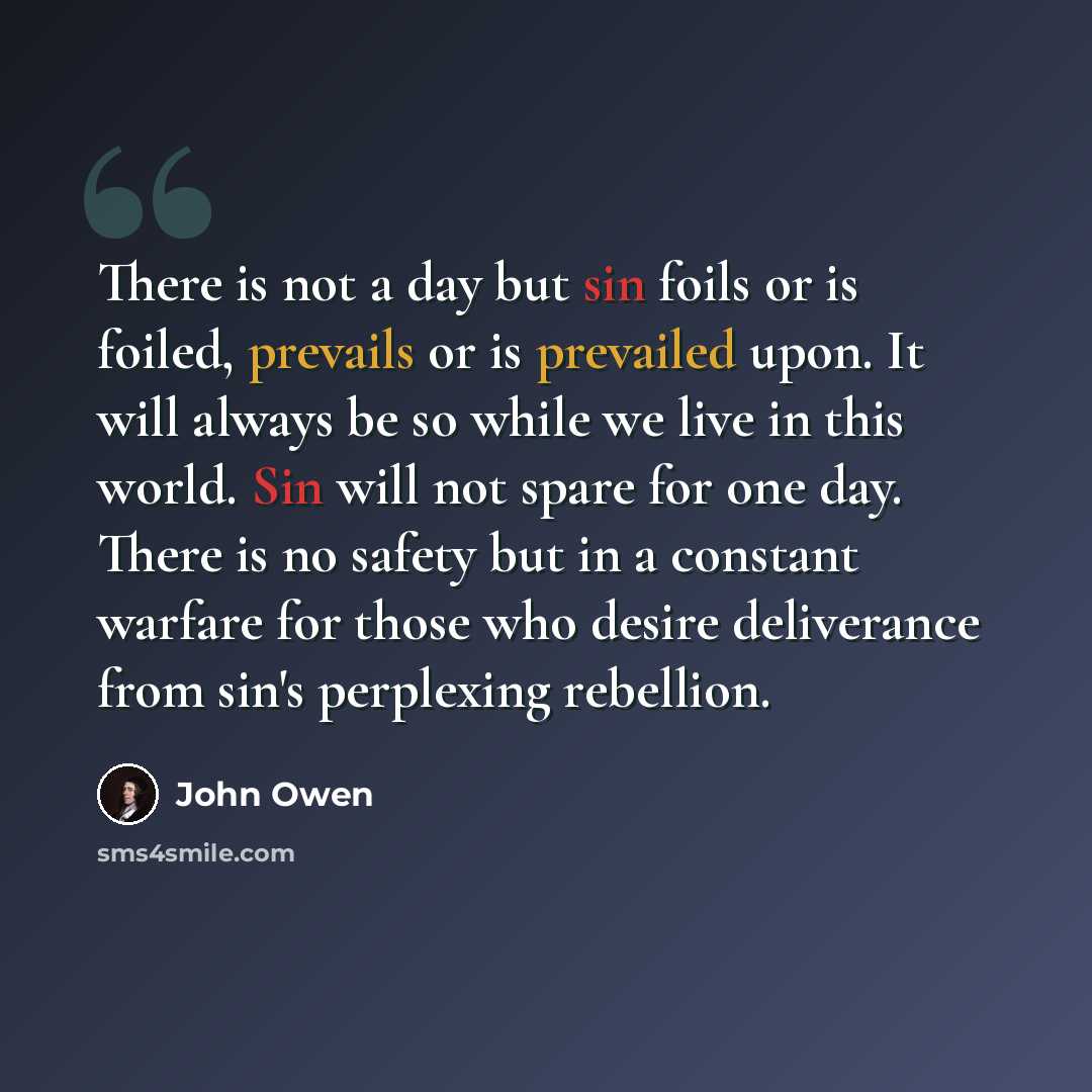 “There is not a day but sin foils or is foiled, prevails or is prevailed upon. It will always be so while we live in this world. Sin will not spare for one day. There is no safety but in a constant warfare for those who desire deliverance from sin's perplexing rebellion.” quote by John Owen