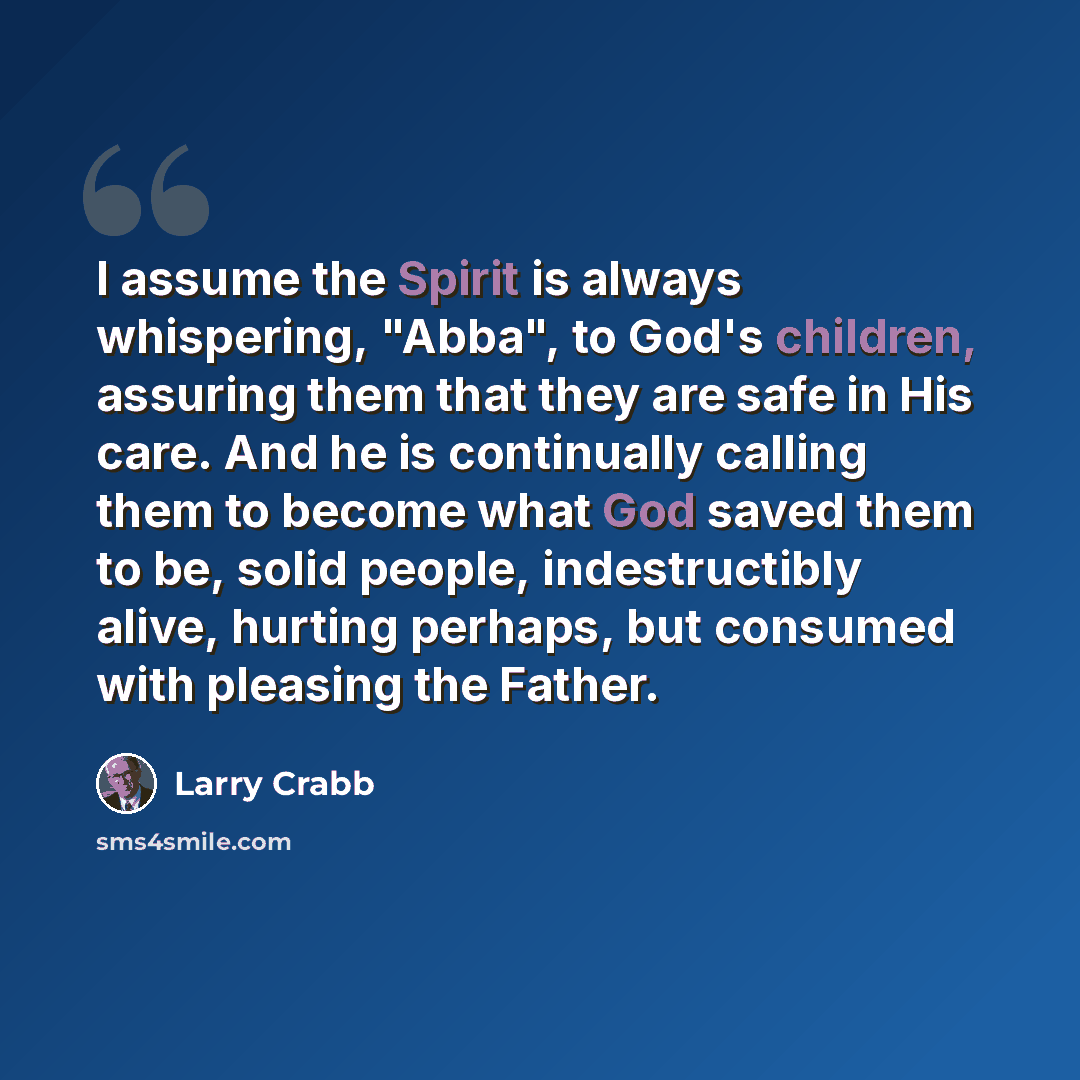 “I assume the Spirit is always whispering, "Abba", to God's children, assuring them that they are safe in His care. And he is continually calling them to become what God saved them to be, solid people, indestructibly alive, hurting perhaps, but consumed with pleasing the Father.” quote by Larry Crabb