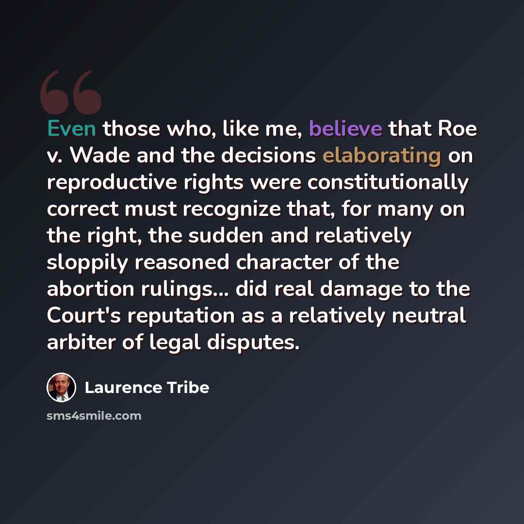 “Even those who, like me, believe that Roe v. Wade and the decisions elaborating on reproductive rights were constitutionally correct must recognize that, for many on the right, the sudden and relatively sloppily reasoned character of the abortion rulings... did real damage to the Court's…” quote by Laurence Tribe