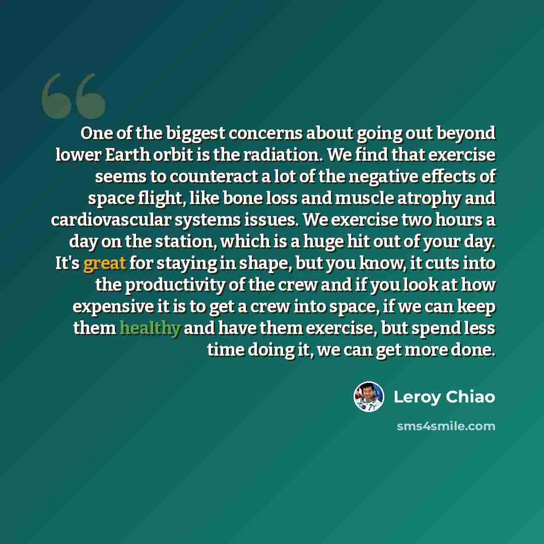 “One of the biggest concerns about going out beyond lower Earth orbit is the radiation. We find that exercise seems to counteract a lot of the negative effects of space flight, like bone loss and muscle atrophy and cardiovascular systems issues. We exercise two hours a day on the station, which is…” quote by Leroy Chiao