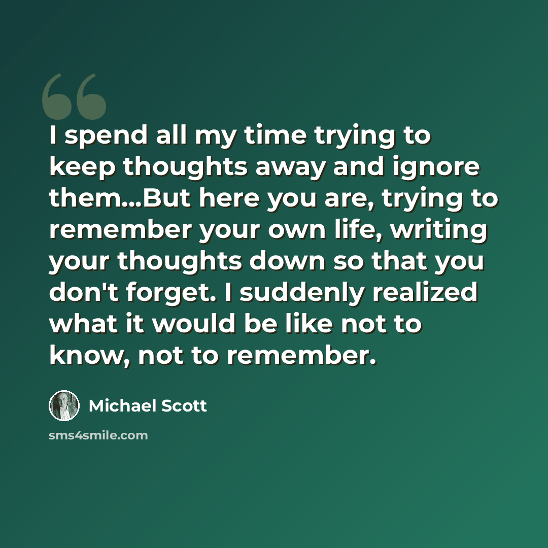 “I spend all my time trying to keep thoughts away and ignore them…But here you are, trying to remember your own life, writing your thoughts down so that you don't forget. I suddenly realized what it would be like not to know, not to remember.” quote by Michael Scott