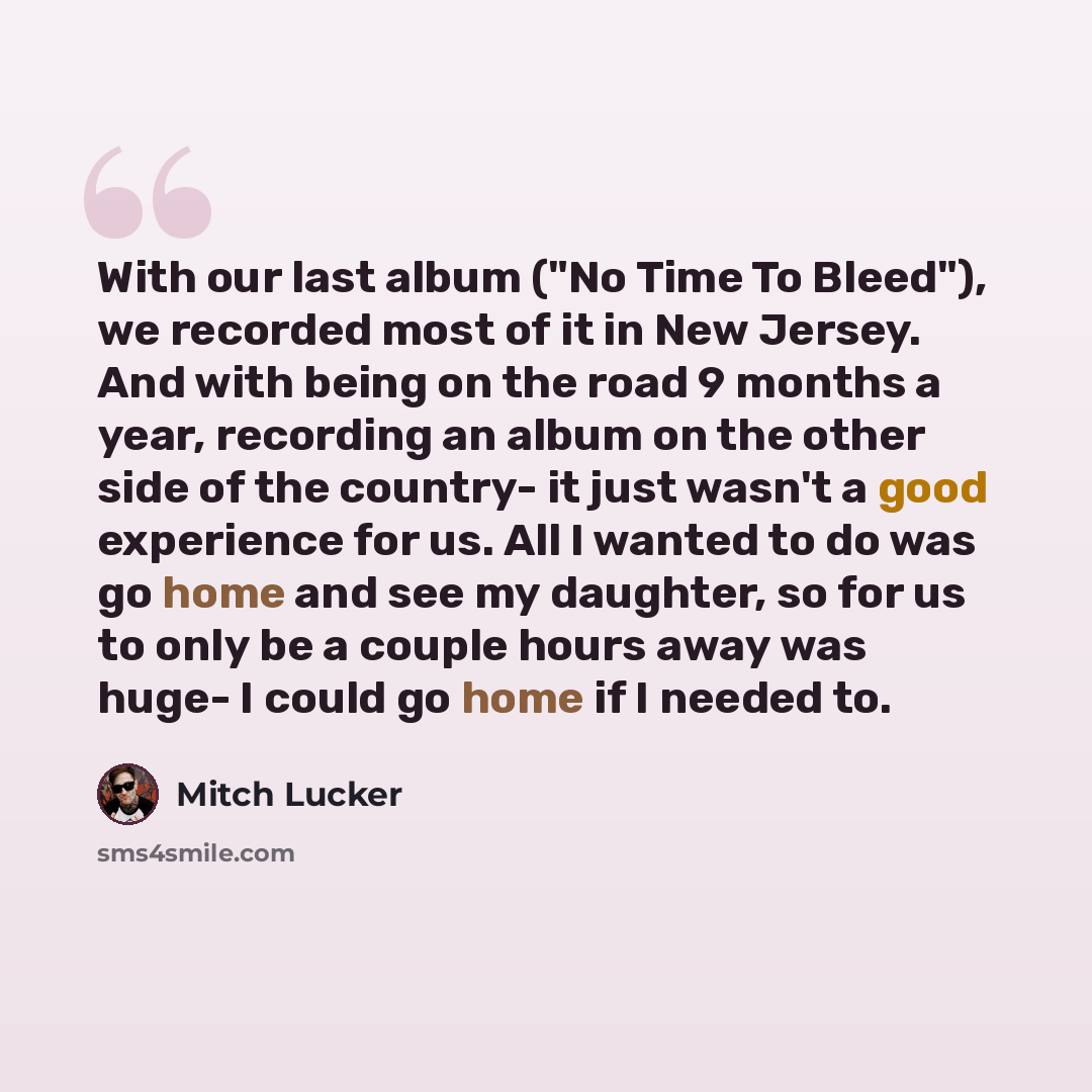 “With our last album ("No Time To Bleed"), we recorded most of it in New Jersey. And with being on the road 9 months a year, recording an album on the other side of the country- it just wasn't a good experience for us. All I wanted to do was go home and see my daughter, so for us to only be a…” quote by Mitch Lucker