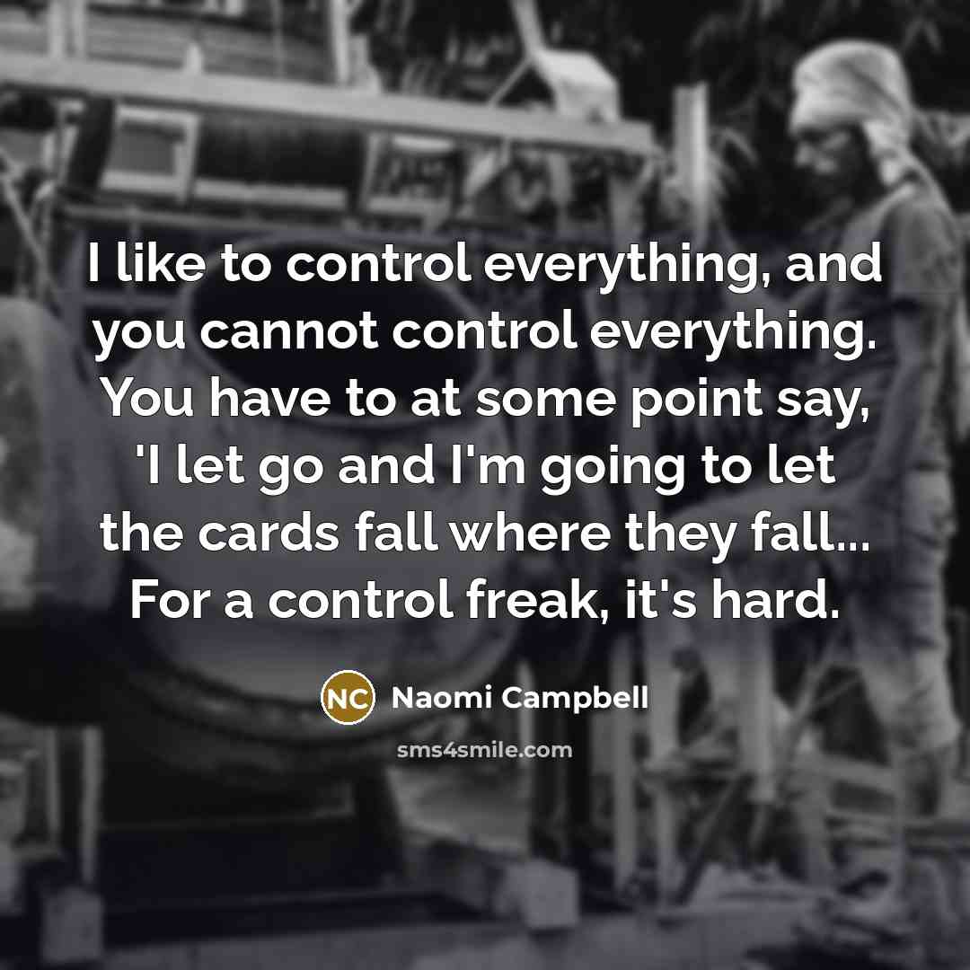 “I like to control everything, and you cannot control everything. You have to at some point say, 'I let go and I'm going to let the cards fall where they fall... For a control freak, it's hard.” quote by Naomi Campbell