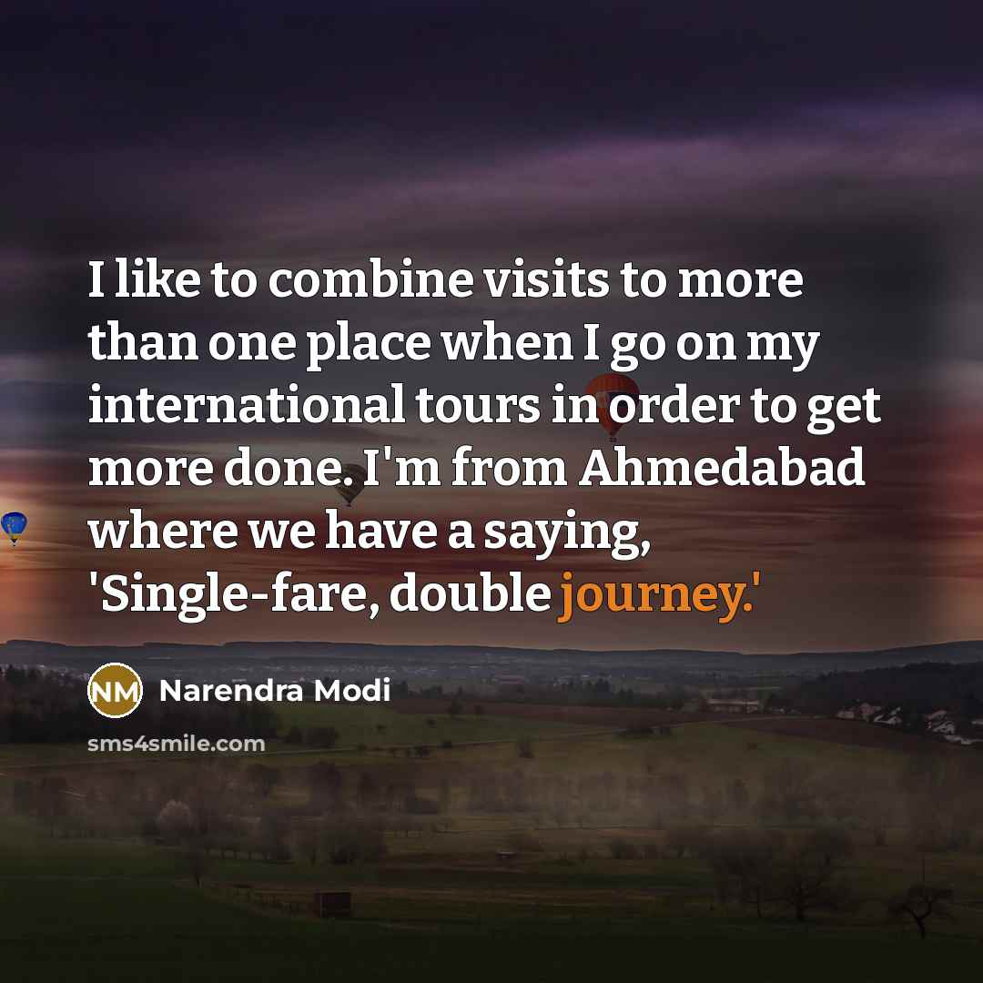 “I like to combine visits to more than one place when I go on my international tours in order to get more done. I'm from Ahmedabad where we have a saying, 'Single-fare, double journey.'” quote by Narendra Modi