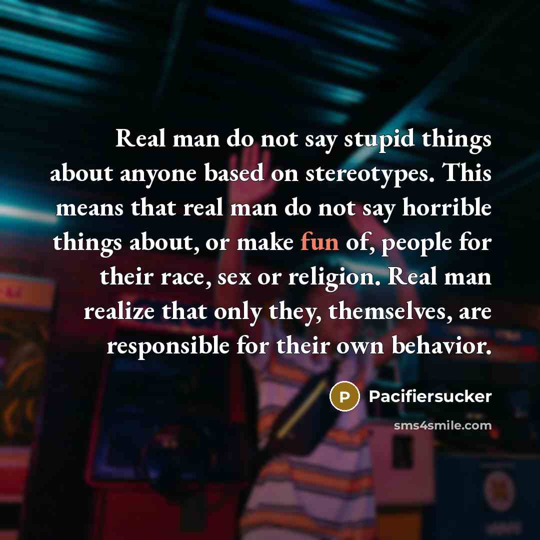 “Real man do not say stupid things about anyone based on stereotypes. This means that real man do not say horrible things about, or make fun of, people for their race, sex or religion. Real man realize that only they, themselves, are responsible for their own behavior.” quote by Pacifiersucker