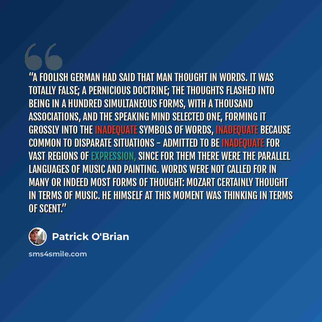 “A foolish German had said that man thought in words. It was totally false; a pernicious doctrine; the thoughts flashed into being in a hundred simultaneous forms, with a thousand associations, and the speaking mind selected one, forming it grossly into the inadequate symbols of words, inadequate…” quote by Patrick O'Brian