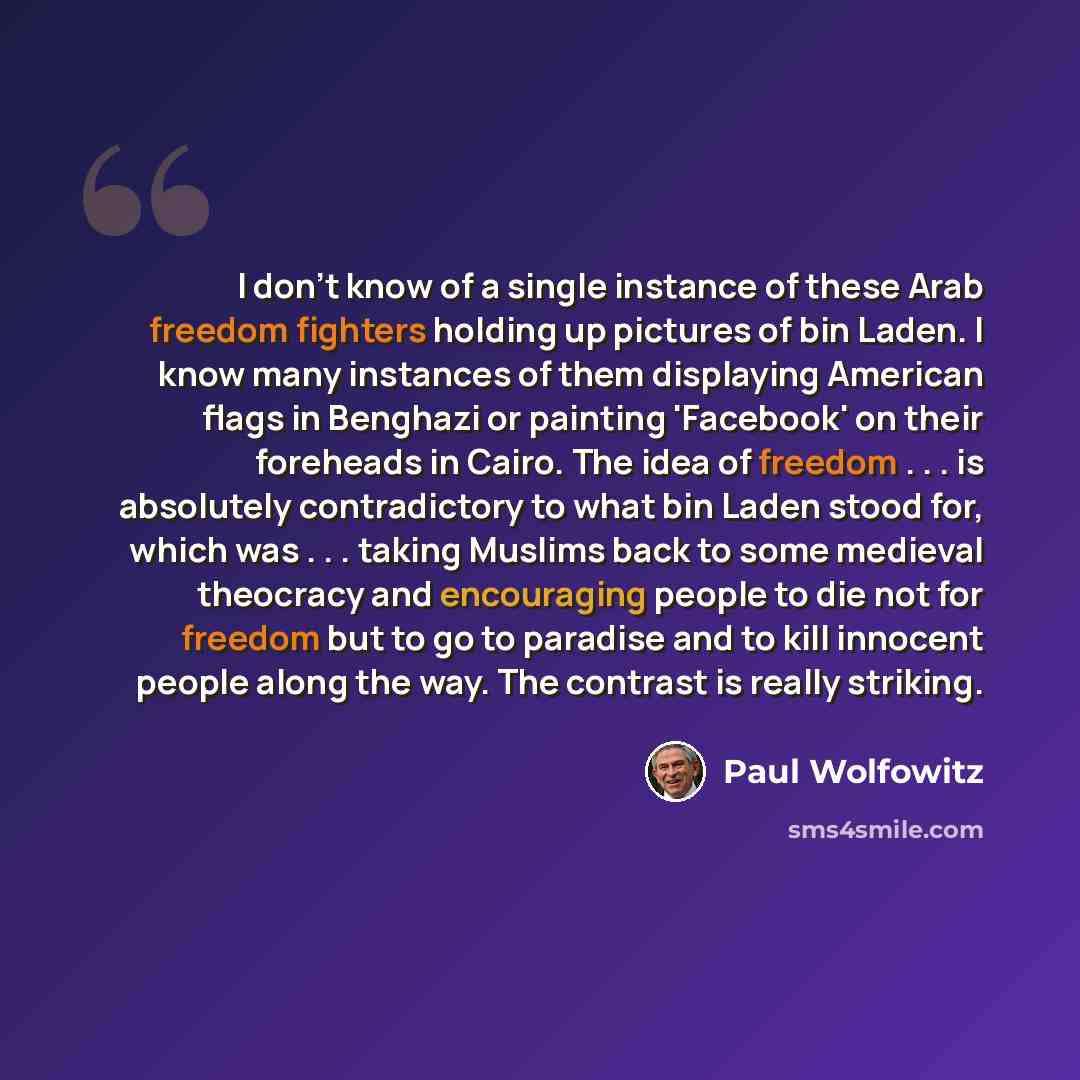 “I don't know of a single instance of these Arab freedom fighters holding up pictures of bin Laden. I know many instances of them displaying American flags in Benghazi or painting 'Facebook' on their foreheads in Cairo. The idea of freedom . . . is absolutely contradictory to what bin Laden stood…” quote by Paul Wolfowitz