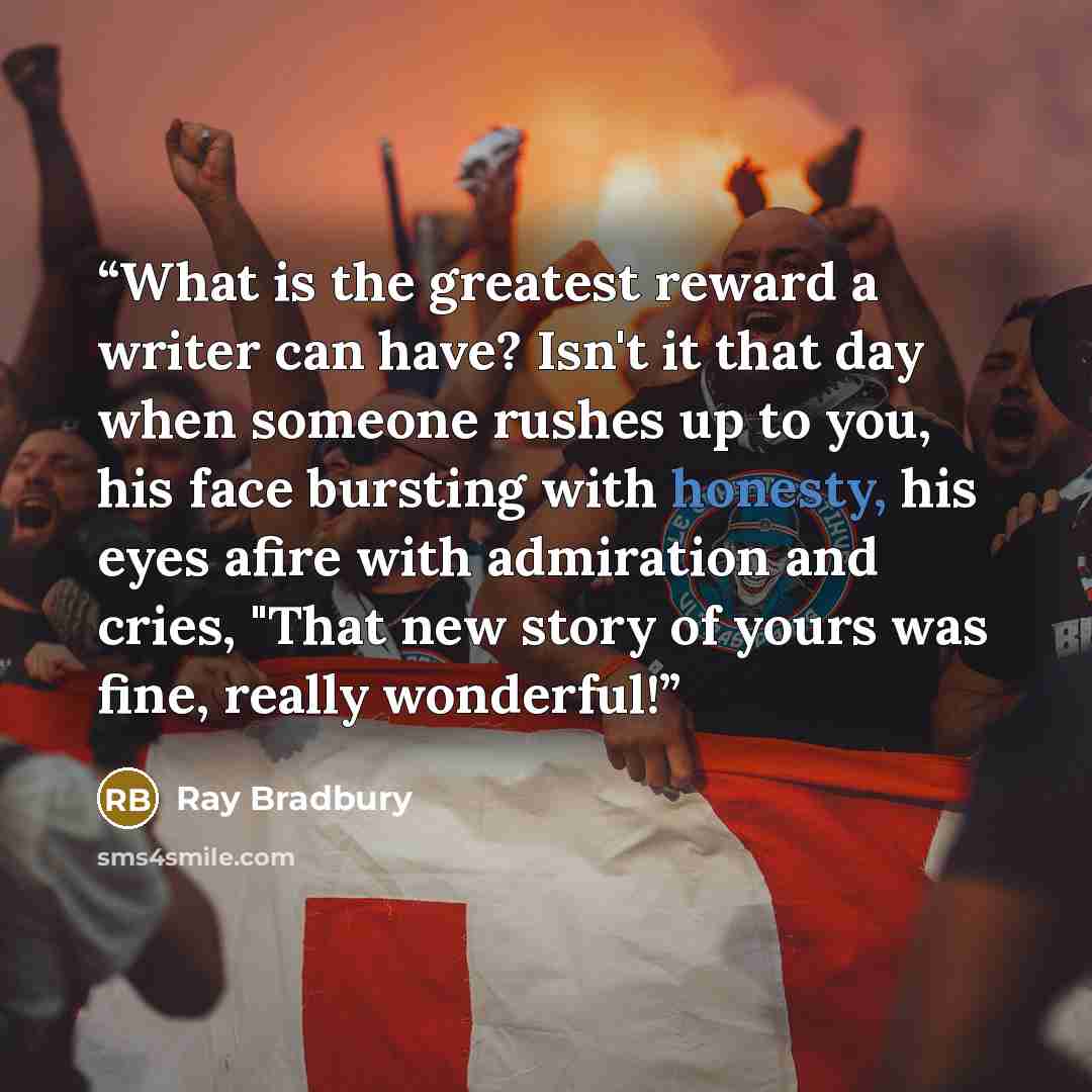 “What is the greatest reward a writer can have? Isn't it that day when someone rushes up to you, his face bursting with honesty, his eyes afire with admiration and cries, "That new story of yours was fine, really wonderful!” quote by Ray Bradbury
