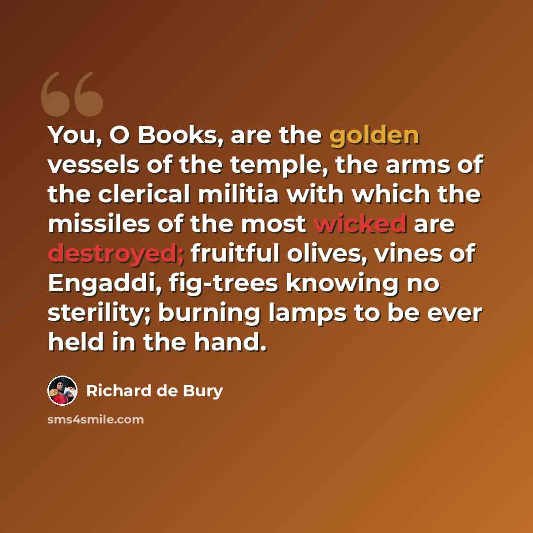 “You, O Books, are the golden vessels of the temple, the arms of the clerical militia with which the missiles of the most wicked are destroyed; fruitful olives, vines of Engaddi, fig-trees knowing no sterility; burning lamps to be ever held in the hand.” quote by Richard de Bury