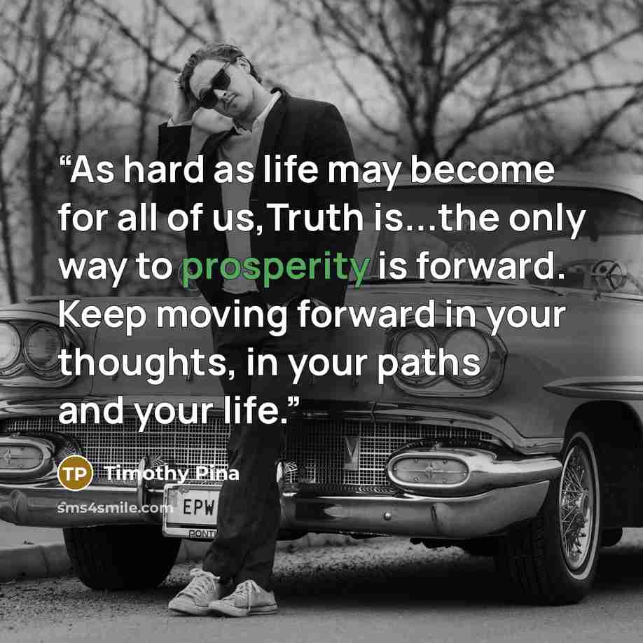 “As hard as life may become for all of us,Truth is...the only way to prosperity is forward. Keep moving forward in your thoughts, in your paths and your life.” quote by Timothy Pina