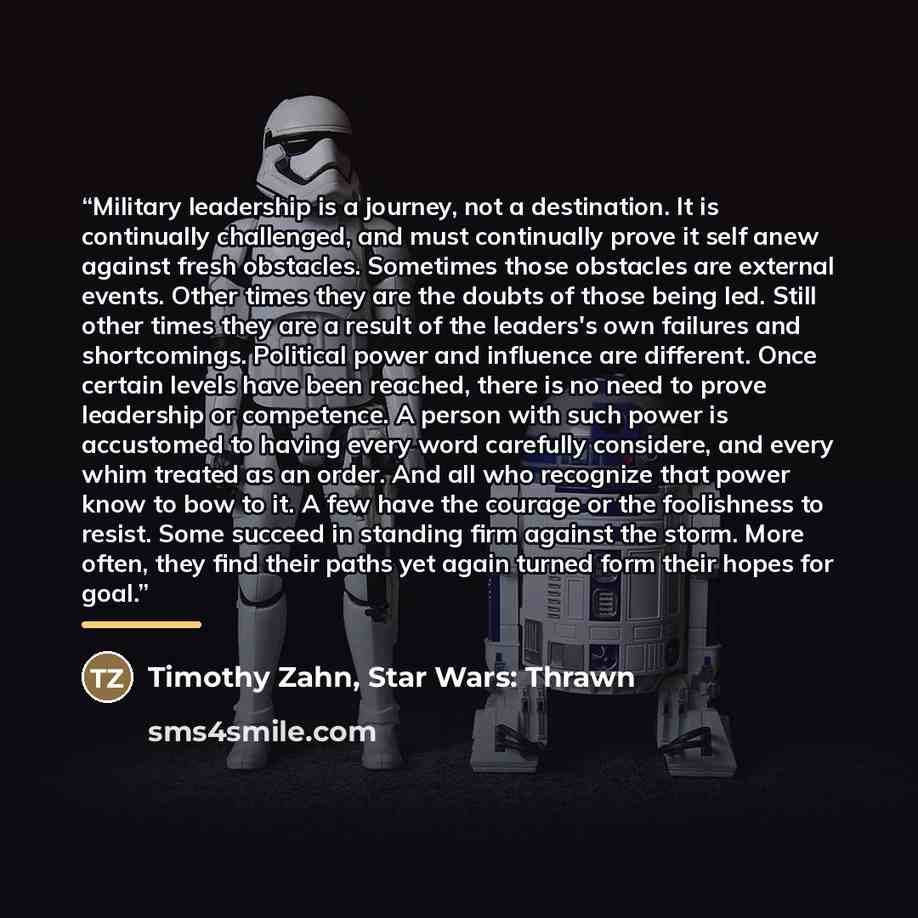 “Military leadership is a journey, not a destination. It is continually challenged, and must continually prove it self anew against fresh obstacles. Sometimes those obstacles are external events. Other times they are the doubts of those being led. Still other times they are a result of the…” quote by Timothy Zahn, Star Wars: Thrawn